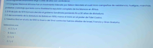 a eguentas enunciados enge cuáles de eños son verdaderos
l. El Congreso Nacional Aricano fue un movimiento liderado por Nelson Mandela el cual inició campañas de resistencia, huelgas, marchas,
protestas y sabotaje que tenía como finalidad la expulsión completa de los blancos en África.
2. E 19 de julio de 1979 Somoza derrota al gobierno Sandinista poniendo fin a 30 años de dictadura.
3. E democomiento de la dictadura de Batista en 1959, marco el inicio en el poder de Fidel Castro.
4. Pelestina libró en el año de 1956 la Ouerra del Sinal contra las fuerzas aliadas de Israel, Francia y Gran Bretaña.
Sefeccione und
A. 23y 4
B. Solo 3
C. 1 y d
0.1y2