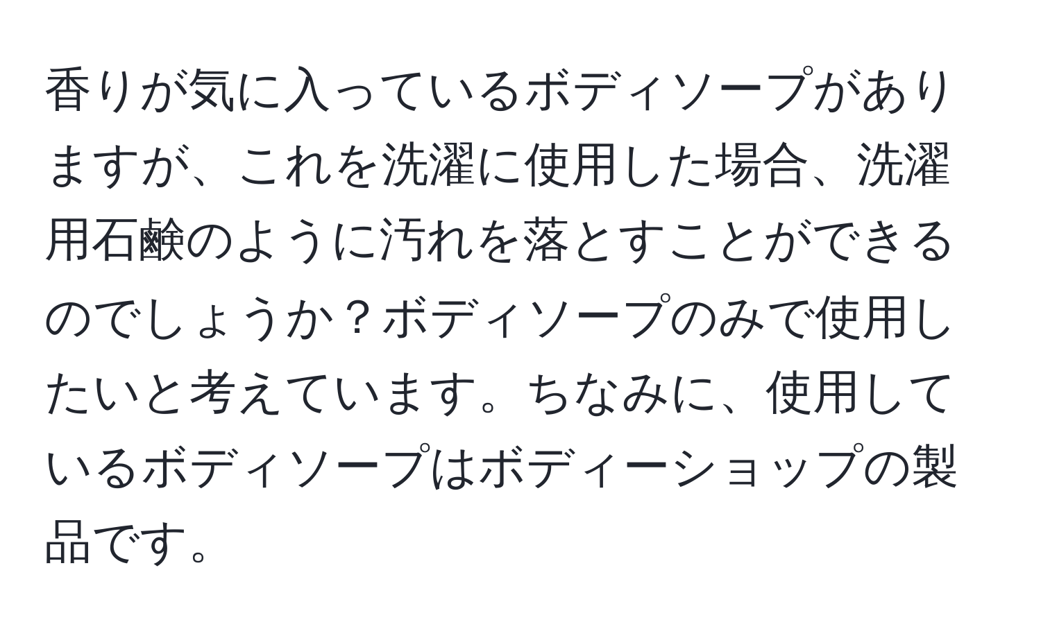 香りが気に入っているボディソープがありますが、これを洗濯に使用した場合、洗濯用石鹸のように汚れを落とすことができるのでしょうか？ボディソープのみで使用したいと考えています。ちなみに、使用しているボディソープはボディーショップの製品です。