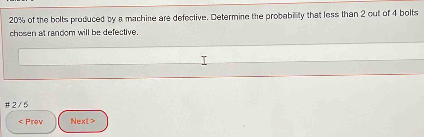 20% of the bolts produced by a machine are defective. Determine the probability that less than 2 out of 4 bolts 
chosen at random will be defective. 
# 2 / 5 
< Prev Next >