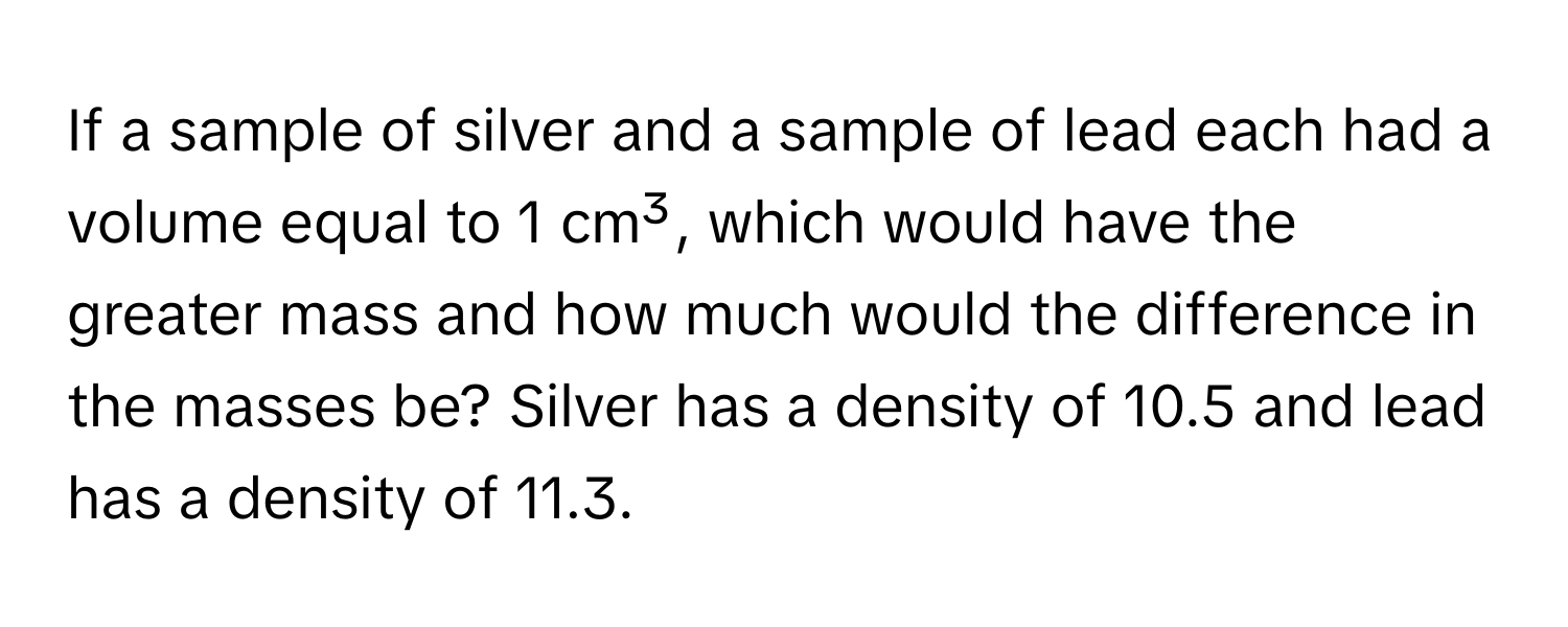 If a sample of silver and a sample of lead each had a volume equal to 1 cm³, which would have the greater mass and how much would the difference in the masses be? Silver has a density of 10.5 and lead has a density of 11.3.