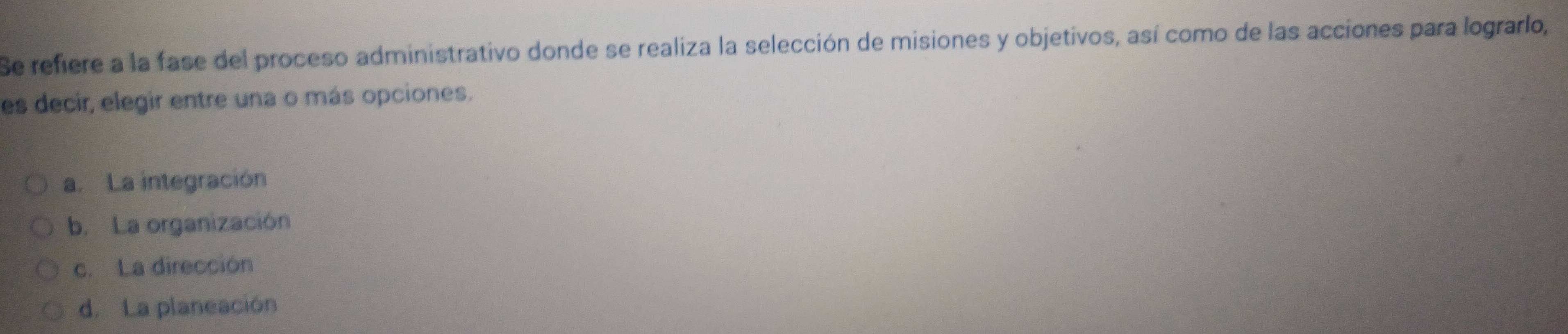 Se refiere a la fase del proceso administrativo donde se realiza la selección de misiones y objetivos, así como de las acciones para lograrlo,
es decir, elegir entre una o más opciones.
a. La integración
b. La organización
c.La dirección
d. La planeación