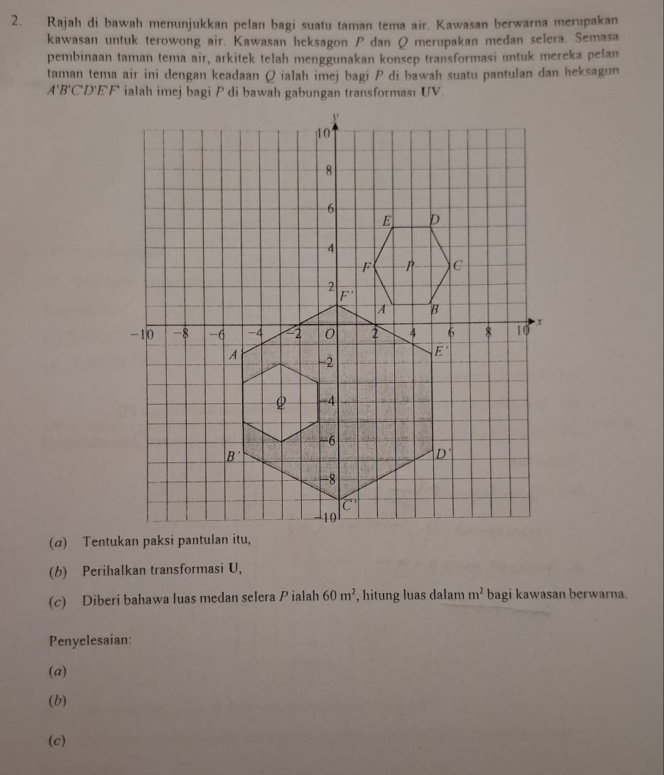 Rajah di bawah menunjukkan pelan bagi suatu taman tema air. Kawasan berwarna merupakan
kawasan untuk terowong air. Kawasan heksagon P dan Q merupakan medan selera. Semasa
pembinaan taman tema air, arkitek telah menggunakan konsep transformasi untuk mereka pelan
taman tema air ini dengan keadaan Q ialah imej bagi P di bawah suatu pantulan dan heksagon
A'B'C CD'E'F ialah imej bagi P di bawah gabungan transforması UV.
(a) Tentukan paksi pantu,
(b) Perihalkan transformasi U,
(c) Diberi bahawa luas medan selera P ialah 60m^2 , hitung luas dalam m^2 bagi kawasan berwarna.
Penyelesaian:
(a)
(b)
(c)