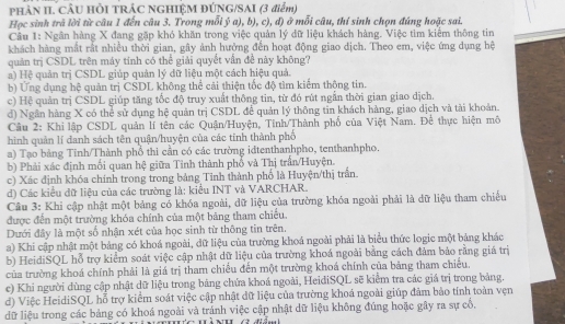 PHÀN II. CÂU HÒI TRÁC NGHIỆM ĐÚNG/SAI (3 điểm)
Học sinh trả lời từ câu 1 đến câu 3. Trong mỗi ý a), b), c), đ) ở mỗi câu, thí sinh chọn đúng hoặc sai.
Cầu 1: Ngân hàng X đạng gặp khó khăn trong việc quản lý dữ liệu khách hàng. Việc tìm kiểm thông tin
khách hàng mắt rất nhiều thời gian, gây ảnh hưởng đến hoạt động giao dịch. Theo em, việc ứng dụng hệ
quản trị CSDL trên máy tính có thể giải quyết vấn đề này không?
a) Hệ quản trị CSDL giúp quản lý dữ liệu một cách hiệu quả.
b) Ứng dụng hệ quản trị CSDL không thể cải thiện tốc độ tìm kiếm thông tin.
c) Hệ quân trị CSDL giúp tăng tốc độ truy xuất thông tin, từ đó rút ngắn thời gian giao dịch.
d) Ngân hàng X có thể sử dụng hệ quản trị CSDL để quản lý thông tin khách hàng, giao dịch và tài khoản.
Câu 2: Khỉ lập CSDL quản lí tên các Quận/Huyện, Tinh/Thành phố của Việt Nam. Để thực hiện mô
hình quản lí danh sách tên quận/huyện của các tinh thành phố
a) Tạo bảng Tinh/Thành phổ thi cần có các trường idtenthanhpho, tenthanhpho.
b) Phải xác định mối quan hệ giữa Tinh thành phổ và Thị trấn/Huyện.
c) Xác định khóa chính trong trong bảng Tinh thành phố là Huyện/thị trấn.
đ) Các kiểu dữ liệu của các trường là: kiểu INT và VARCHAR.
Câu 3: Khi cập nhật một bảng có khóa ngoài, dữ liệu của trường khóa ngoài phải là dữ liệu tham chiếu
được đến một trường khóa chính của một bảng tham chiếu.
Dưới đây là một số nhận xét của học sinh từ thông tin trên.
a) Khi cập nhật một bảng có khoá ngoài, dữ liệu của trường khoá ngoài phải là biểu thức logic một bảng khác
b) HeidiSQL hỗ trợ kiểm soát việc cập nhật dữ liệu của trường khoá ngoài bằng cách đảm bảo rằng giá trị
của trường khoá chính phải là giá trị tham chiếu đến một trường khoá chính của bảng tham chiều.
c) Khi người dùng cập nhật dữ liệu trong bảng chứa khoá ngoài, HeidiSQL sẽ kiểm tra các giá trị trong bảng.
d) Việc HeidiSQL hỗ trợ kiểm soát việc cập nhật dữ liệu của trường khoá ngoài giúp đảm bảo tính toàn vẹn
dữ liệu trong các bảng có khoá ngoài và tránh việc cập nhật dữ liệu không đúng hoặc gây ra sự cổ,