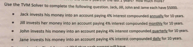 or the last 2 years? How much more?
Úse the TVM Solver to complete the following question. Jack, Jill, John and Jame each have $5000.
Jack invests his money into an account paying 4% interest compounded annually for 10 years.
Jill invests her money into an account paying 4% interest compounded monthly for 10 years.
John invests his money into an account paying 4% interest compounded quarterly for 10 years.
Jane invests his money into an account paying 4% interest compounded daily for 10 years.