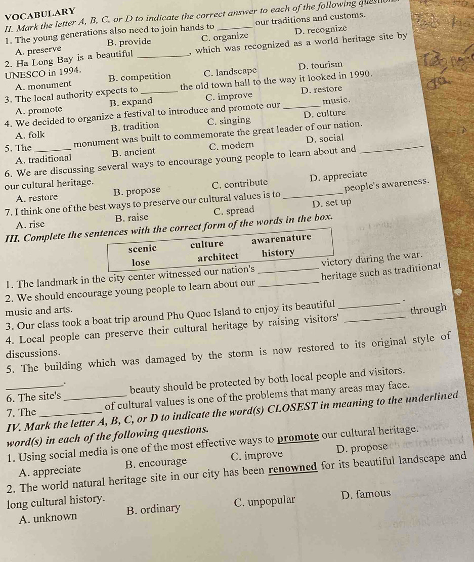 VOCABULARY II. Mark the letter A, B, C, or D to indicate the correct answer to each of the following quest
1. The young generations also need to join hands to our traditions and customs.
A. preserve B. provide C. organize D. recognize
2. Ha Long Bay is a beautiful _, which was recognized as a world heritage site by
UNESCO in 1994.
A. monument B. competition C. landscape D. tourism
3. The local authority expects to _the old town hall to the way it looked in 1990.
A. promote B. expand C. improve D. restore
4. We decided to organize a festival to introduce and promote our _music.
A. folk B. tradition C. singing D. culture
5. The _monument was built to commemorate the great leader of our nation._
A. traditional B. ancient C. modern D. social
6. We are discussing several ways to encourage young people to learn about and
our cultural heritage.
people's awareness.
A. restore B. propose C. contribute _D. appreciate
7. I think one of the best ways to preserve our cultural values is to
A. rise B. raise C. spread D. set up
III. Complete the sentences with the correct form of the words in the box.
scenic culture awarenature
lose architect history
1. The landmark in the city center witnessed our nation's __victory during the war.
heritage such as traditional
2. We should encourage young people to learn about our
.
music and arts. through
3. Our class took a boat trip around Phu Quoc Island to enjoy its beautiful_
4. Local people can preserve their cultural heritage by raising visitors'_
5. The building which was damaged by the storm is now restored to its original style of
discussions.
6. The site's beauty should be protected by both local people and visitors.
.
_7. The_ _of cultural values is one of the problems that many areas may face.
IV. Mark the letter A, B, C, or D to indicate the word(s) CLOSEST in meaning to the underlined
word(s) in each of the following questions.
1. Using social media is one of the most effective ways to promote our cultural heritage.
A. appreciate B. encourage C. improve D. propose
2. The world natural heritage site in our city has been renowned for its beautiful landscape and
long cultural history.
A. unknown B. ordinary C. unpopular D. famous