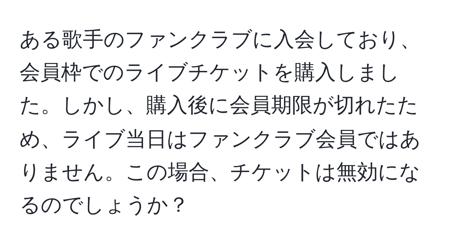 ある歌手のファンクラブに入会しており、会員枠でのライブチケットを購入しました。しかし、購入後に会員期限が切れたため、ライブ当日はファンクラブ会員ではありません。この場合、チケットは無効になるのでしょうか？