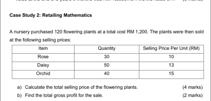 Case Study 2: Retailing Mathematics 
A nursery purchased 120 flowering plants at a total cost RM 1,200. The plants were then sold 
at the following selling prices: 
a) Calculate the total selling price of the flowering plants. (4 marks) 
b) Find the total gross profit for the sale. (2 marks)