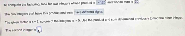 To complete the factoring, look for two integers whose product is - 125 and whose sum is 20. 
The two integers that have this product and sum have different signs. 
The given factor is x-5 , so one of the integers is -5. Use the product and sum determined previously to find the other integer. 
The second integer is