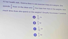 Al; her healtth club, Seanna likes to use exencise tikes and weights. She
sponds  2/3  hc on the bikes and  1/4 how less than that on the weights. How
much time does she spend on the weights? Simplify the arvwer if possible.
^  5/12 w
B  2/7 N
 7/12 w
D  5/7 hr