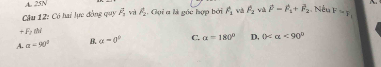 A. 25N
A. 
Câu 12: Có hai lực đồng quy vector F_1 và vector F_2. Gọi α là góc hợp bởi vector F_1 và vector F_2 và vector F=vector F_1+vector F_2. Nếu F=F_1
+F_2 thì
A. alpha =90° B. alpha =0^0
C. alpha =180° D. 0 <90°