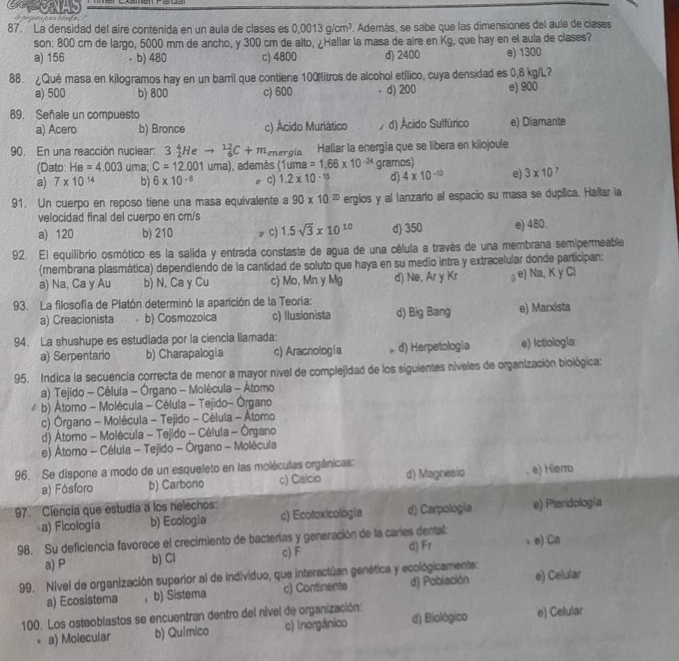 La densidad del aire contenida en un aula de clases es 0,0013g/cm^3. Además, se sabe que las dimensiones del aula de clases
son: 800 cm de largo, 5000 mm de ancho, y 300 cm de alto, ¿Hallar la masa de aire en Kg, que hay en el aula de clases?
a) 156 b) 480 c) 4800 d) 2400
e) 1300
88. ¿Qué masa en kilogramos hay en un barril que contiene 100%litros de alcohol etílico, cuya densidad es 0,8 kg/L?
a) 500 b) 800 c) 600 d) 200 e) 900
89. Señale un compuesto
a) Acero b) Bronce c) Ácido Muriático / d) Ácido Sulfúrico e) Diamante
90. En una reacción nuclear: 3 3_2^(4Heto _6^(12)C+m energía Hallar la energía que se libera en kilojoule
(Dato: He=4.003 uma; C=12.001uma) ), además (1uma =1.66* 10^-24) gramos)
a) 7* 10^(14) b) 6* 10^(-8) c) 1.2* 10^(-15) d) 4* 10^(-10) e) 3* 10
91. Un cuerpo en reposo tiene una masa equivalente a 90* 10^(20) ergios y al lanzarlo al espacio su masa se duplica. Hallar la
velocidad final del cuerpo en cm/s e) 480.
a) 120 b) 210 c) 1.5sqrt(3)* 10^(10) d) 350
92. El equilibrio osmótico es la salida y entrada constaste de agua de una célula a través de una membrana semipermeable
(membrana plasmática) dependiendo de la cantidad de soluto que haya en su medio intra y extracelular donde participan:
a) Na; Ca y Au b) N, Ca y Cu c) Mo, Mn y Mg d) Ne, Ar y Kr e) Na, K y Ci
93. La filosofía de Platón determinó la aparición de la Teoría:
a) Creacionista b) Cosmozoica c) Ilusionista d) Big Bang e) Marxista
94. La shushupe es estudiada por la ciencia llamada:
a) Serpentario b) Charapalogia c) Aracnología d) Herpetología e) Ictiología
95. Indica la secuencia correcta de menor a mayor nível de complejidad de los siguientes niveles de organización biológica:
a) Tejido - Célula - Órgano - Molécula - Átomo
b) Átomo - Molécula - Célula - Tejido- Órgano
c) Órgano - Molécula - Tejido - Célula - Atomo
d) Átomo - Molécula - Tejido - Célula - Órgano
e) tomo - Célula - Tejido - Órgano - Molécula
96. Se dispone a modo de un esqueleto en las moléculas orgânicas:
a) Fósforo b) Carbono c) Calcio d) Magnesio e) Hierro
97. Ciencia que estudia a los helechos: e) Pieridología
a) Ficología b) Ecologia c) Ecotoxicología d) Carpología
98. Su deficiencia favorece el crecimiento de bacterías y generación de la caries dental
d) Fr
a) P b) Cl c) F e) Ca
99, Nivel de organización superior al de individuo, que interactúan genética y ecológicamente: e) Celular
a) Ecosistema ，b) Sistema c) Continente d) Población
100. Los osteoblastos se encuentran dentro del nivel de organización:
a) Molecular b) Químico c) Inorgânico d) Biológico e) Celular