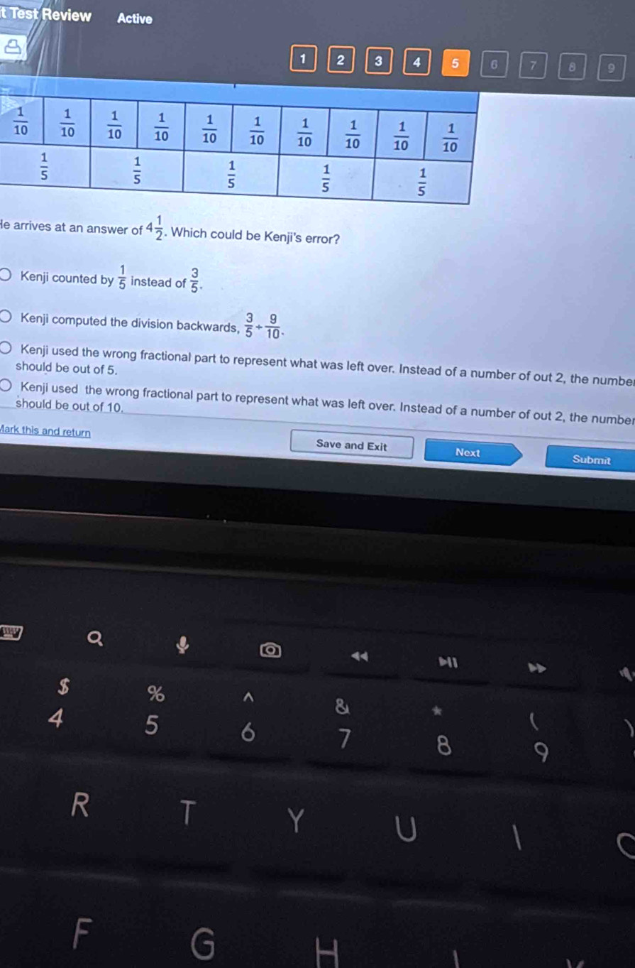 Test Review Active
1 2 3 4 5 6 7 8 9
He arrives at an answer of 4 1/2 . Which could be Kenji's error?
Kenji counted by  1/5  instead of  3/5 .
Kenji computed the division backwards,  3/5 + 9/10 .
Kenji used the wrong fractional part to represent what was left over. Instead of a number of out 2, the numbe
should be out of 5.
Kenji used the wrong fractional part to represent what was left over. Instead of a number of out 2, the number
should be out of 10.
Mark this and return Save and Exit Next Submit
Q ↓
<
$ %
^
&
4 5
*
6
7
8
9
R
T
Y
U
F
G
H