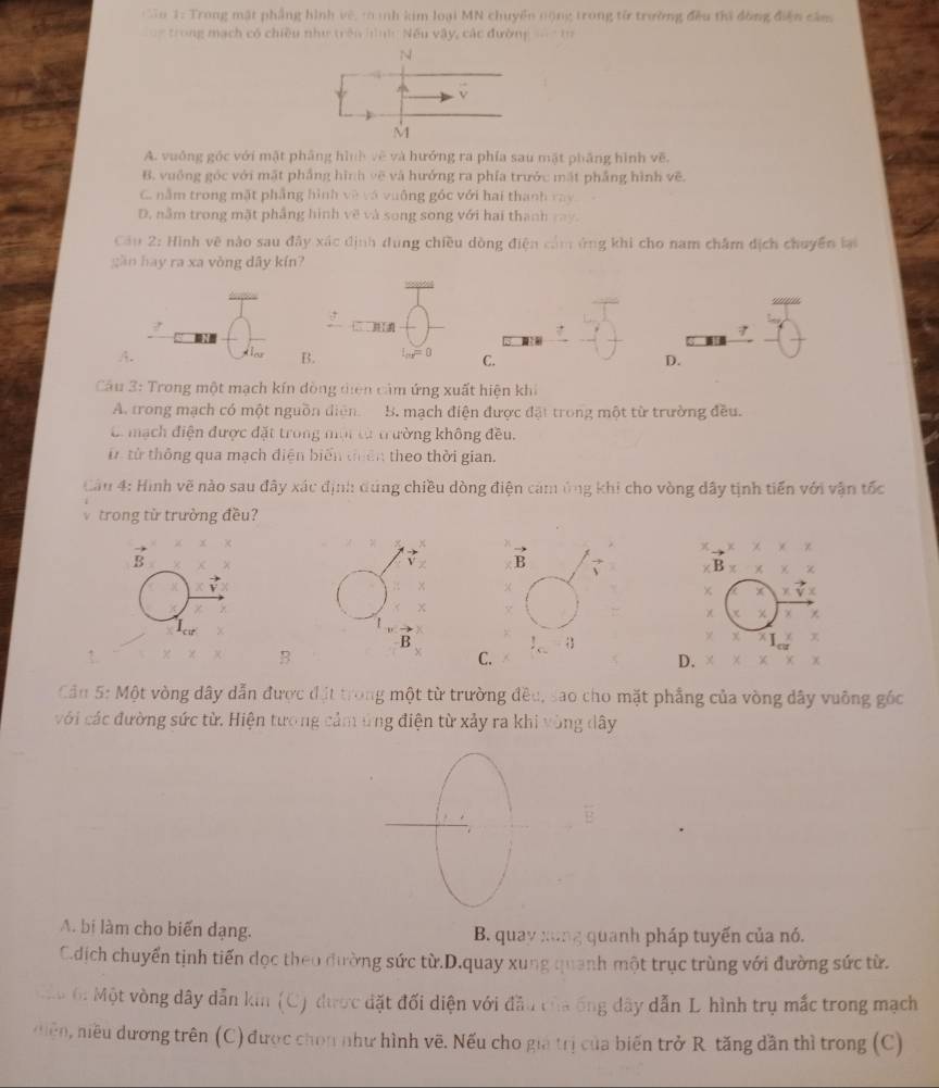 ậo 1: Trong mặt phẳng hình vệ, tanh kim loại MN chuyển nộng trong từ trường đều thi đồng điện căm
= trong mạch có chiều như trên hìnhc Nếu vậy, các đường == h
N
vector v
M
A. vuống góc với mật phẳng hình về và hưởng ra phía sau mặt phầng hình vẽ.
B. vuống góc với mặt phẳng hình vẽ và hưởng ra phía trước mặt phẳng hình vẽ.
C. nằm trong mặt phẳng hình về và vuống góc với hai thanh ray
D. nằm trong mặt phẳng hình về và song song với hai thanh ray.
Câu 2: Hình vẽ nào sau đây xác định dung chiều dòng điện cảm ứng khi cho nam châm địch chuyển lạ
gần hay ra xa vòng dây kín?
?
7
A.
B.
C.
D.
Câu 3: Trong một mạch kín đòng diện cảm ứng xuất hiện khi
A. trong mạch có một nguồn diện. B. mạch điện được đặt trong một từ trường đều.
C mạch điện được đặt trong mội cừ trường không đều.
từ từ thông qua mạch điện biến tiên theo thời gian.
Cầu 4: Hình vẽ nào sau đây xác định dụng chiều dòng điện cảm ứng khi cho vòng dây tịnh tiền với vận tốc
trong từ trường đều?
X
B
B
×
B
B
C.
D.
Cầu 5: Một vòng dây dẫn được đặt trong một từ trường đều, sao cho mặt phẳng của vòng dây vuông gốc
với các đường sức từ. Hiện tương cảm ứng điện từ xảy ra khi vòng dây
A. bi làm cho biến dạng. B. quay xng quanh pháp tuyến của nó.
C.dịch chuyển tịnh tiến dọc theo đường sức từ.D.quay xung quanh một trục trùng với đường sức từ.
C áu 6: Một vòng dây dẫn kin (C) được đặt đối diện với đầu tủa ống dây dẫn L. hình trụ mắc trong mạch
niệ    iu dương trên ( (C) được chon như hình vẽ. Nếu cho gia trị của biến trở R tăng dần thì trong (C)