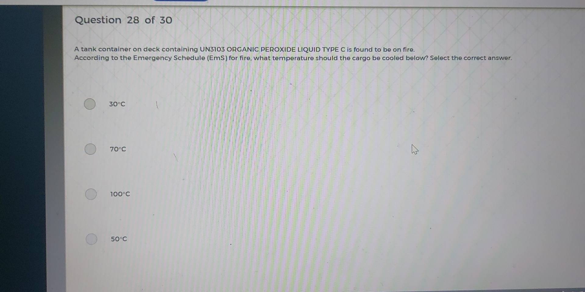 A tank container on deck containing UN3103 ORGANIC PEROXIDE LIQUID TYPE C is found to be on fire.
According to the Emergency Schedule (EmS) for fire, what temperature should the cargo be cooled below? Select the correct answer.
30°C
70°C
100°C
50°C