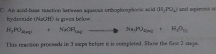 An acid-base reaction between aqueous orthophosphoric acid (H_3PO_4) and aqueous s 
hydroxide (NaOH) is given below.
H_3PO_4(aq)+NaOH_(aq)to Na_3PO_4(aq)+H_2O_(l)
This reaction proceeds in 3 steps before it is completed. Show the first 2 steps.