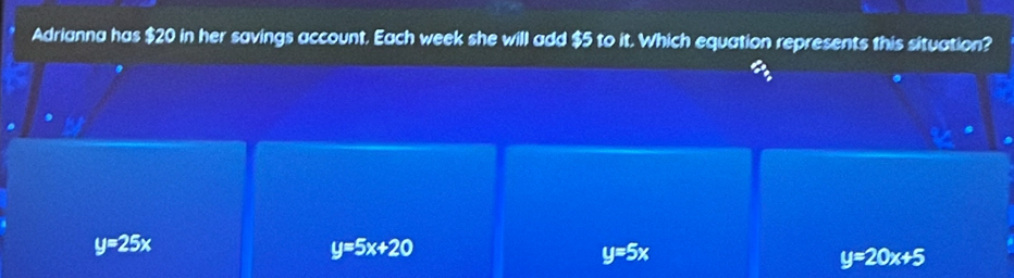 Adrianna has $20 in her savings account. Each week she will add $5 to it. Which equation represents this situation?
y=25x
y=5x+20
y=5x
y=20x+5