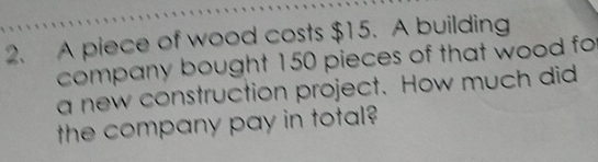 A piece of wood costs $15. A building 
company bought 150 pieces of that wood fo 
a new construction project. How much did 
the company pay in total?