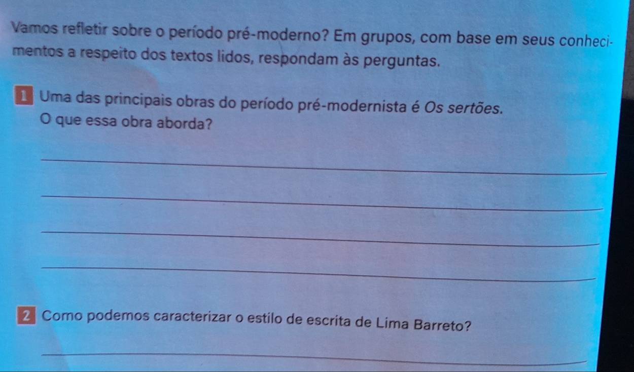 Vamos refletir sobre o período pré-moderno? Em grupos, com base em seus conheci- 
mentos a respeito dos textos lidos, respondam às perguntas. 
Uma das principais obras do período pré-modernista é Os sertões. 
O que essa obra aborda? 
_ 
_ 
_ 
_ 
2 Como podemos caracterizar o estilo de escrita de Lima Barreto? 
_