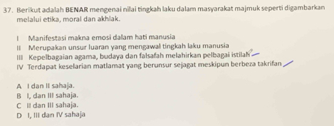 Berikut adalah BENAR mengenai nilai tingkah laku dalam masyarakat majmuk seperti digambarkan
melalui etika, moral dan akhlak.
I Manifestasi makna emosi dalam hati manusia
II Merupakan unsur luaran yang mengawal tingkah laku manusia
III Kepelbagaian agama, budaya dan falsafah melahirkan pelbagai istilah
IV Terdapat keselarian matlamat yang berunsur sejagat meskipun berbeza takrifan
A I dan II sahaja.
B I, dan III sahaja.
C II dan III sahaja.
D I, III dan IV sahaja