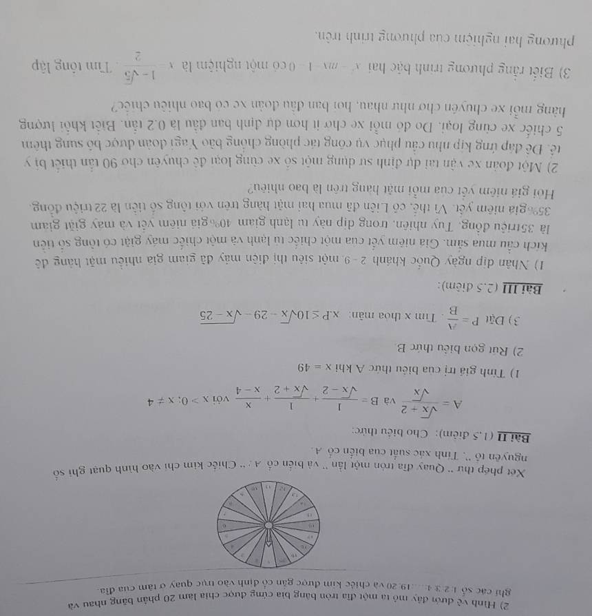 Hình về đưới đây mỏ ta một đĩa tròn băng bìa cứng được chia làm 20 phần băng nhau và
ghi các số 1: 2:3:4...19. 20 và chiếc kim được gắn cổ định vào trục quay ở tâm của đĩa
Xéết phép thư '' Quay đĩa tròn một lần '' và biến cố A : '' Chiếc kim chi vào hình quạt ghi số
nguyên tổ ''. Tính xác suất của biến cố A.
Bài II (1,5 điểm): Cho biểu thức:
A= (sqrt(x)+2)/sqrt(x)  và B= 1/sqrt(x)-2 + 1/sqrt(x)+2 + x/x-4  với x>0;x!= 4
1) Tính giá trị của biêu thức A khi x=49
2) Rút gọn biểu thức B
3) Đặt P= A/B . Tìm x thỏa mãn: x.P≤ 10sqrt(x)-29-sqrt(x-25)
Bài III (2.5 điêm):
1) Nhân địp ngày Quốc khánh 2 - 9 một siêu thị điện máy đã giam giá nhiều mặt hàng đề
kích cầu mua sắm. Giá niêm yết của một chiếc tủ lạnh và một chiếc máy giặt có tông số tiên
là 35triệu đồng, Tuy nhiên, trong dịp này tu lạnh giam 40% giá niêm yết và máy giặt giam
35%  giá niêm yết. Vì thế, có Liên đã mua hai mặt hàng trên với tông số tiên là 22 triệu đồng.
Hi giá niêm yết của mỗi mặt hàng trên là bao nhiêu?
2) Một đoàn xe vận tai dự định sự dụng một số xe cùng loại đề chuyên chơ 90 tần thiết bị y
Đê. Đê đáp ứng kịp nhu cầu phục vụ công tác phòng chồng bảo Yagi đoàn được bố sung thêm
5 chiếc xe cùng loại. Do đó mỗi xe chờ it hơn dự định ban đầu là 0.2 tẫn. Biết khổi lượng
hàng mỗi xe chuyên chơ như nhau, hoi ban đầu đoàn xe có bao nhiêu chiếc?
3) Biết rằng phương trình bậc hai x^2-mx-1=0 có một nghiệm là x= (1-sqrt(5))/2  Tìm tông lập
phương hai nghiệm của phương trinh trên.