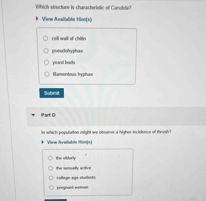 Which structure is characteristic of Candida?
View Available Hint(s)
cell wall of chitin
pseudohyphae
yeast buds
filamentous hyphae
Submit
Part D
In which population might we observe a higher incidence of thrush?
View Available Hint(s)
the elderly
the sexually active
college-age students
pregnant women