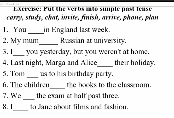 rbs] - PowerPoint 
Exercise: Put the verbs into simple past tense 
carry, study, chat, invite, finish, arrive, phone, plan 
1. You _in England last week. 
2. My mum_ Russian at university. 
3. I_ you yesterday, but you weren't at home. 
4. Last night, Marga and Alice_ their holiday. 
5. Tom _us to his birthday party. 
_ 
6. The children the books to the classroom. 
7. We _the exam at half past three. 
_ 
8. I to Jane about films and fashion.