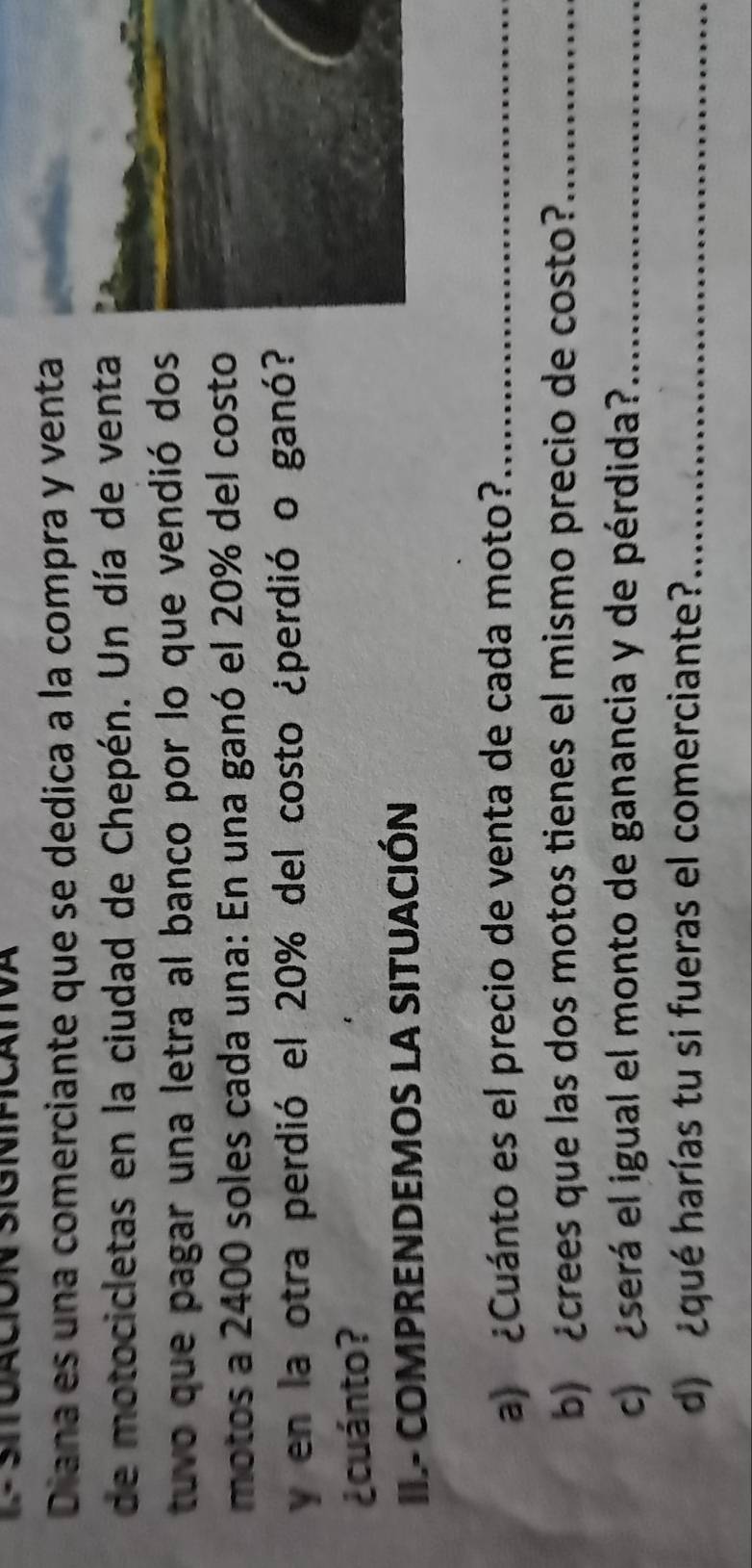 Diana es una comerciante que se dedica a la compra y venta 
de motocicletas en la ciudad de Chepén. Un día de venta 
tuvo que pagar una letra al banco por lo que vendió dos 
motos a 2400 soles cada una: En una ganó el 20% del costo 
y en la otra perdió el 20% del costo ¿perdió o ganó? 
¿cuánto? 
II.- COMPRENDEMOS LA SITUACIÓN 
a) ¿Cuánto es el precio de venta de cada moto?_ 
b) crees que las dos motos tienes el mismo precio de costo?_ 
c) eserá el igual el monto de ganancia y de pérdida?_ 
d) ¿qué harías tu si fueras el comerciante?_