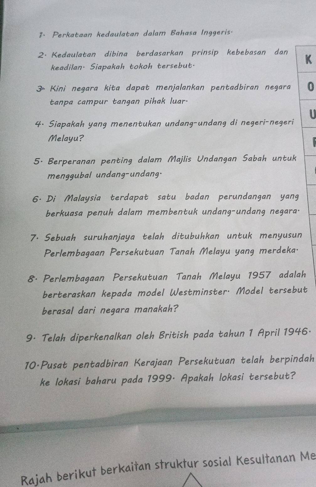 Perkataan kedaulatan dalam Bahasa Inggeris. 
2. Kedaulatan dibina berdasarkan prinsip kebebasan dan 
K 
keadilan. Siapakah tokoh tersebut. 
3* Kini negara kita dapat menjalankan pentadbiran negara 0 
tanpa campur tangan pihak luar. 
U 
4. Siapakah yang menentukan undang-undang di negeri-negeri 
Melayu? 
5. Berperanan penting dalam Majlis Undangan Sabah untuk 
menggubal undang-undang. 
6. Di Malaysia terdapat satu badan perundangan yang 
berkuasa penuh dalam membentuk undang-undang negara. 
7. Sebuah suruhanjaya telah ditubuhkan untuk menyusun 
Perlembagaan Persekutuan Tanah Melayu yang merdeka. 
8. Perlembagaan Persekutuan Tanah Melayu 1957 adalah 
berteraskan kepada model Westminster. Model tersebut 
berasal dari negara manakah? 
9· Telah diperkenalkan oleh British pada tahun 1 April 1946· 
10·Pusat pentadbiran Kerajaan Persekutuan telah berpindah 
ke lokasi baharu pada 1999· Apakah lokasi tersebut? 
Rajah berikut berkaitan struktur sosial Kesultanan Me