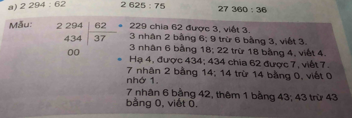 2294:62 2625:75
27360:36
Mẫu:
229 chia 62 được 3, viết 3.
3 nhân 2 bằng 6; 9 trừ 6 bằng 3, viết 3.
beginarrayr 2294 434encloselongdiv 37 00endarray 3 nhân 6 bằng 18; 22 trừ 18 bằng 4, viết 4. 
Hạ 4, được 434; 434 chia 62 được 7, viết 7.
7 nhân 2 bằng 14; 14 trừ 14 bằng 0, viết 0 
nhớ 1.
7 nhân 6 bằng 42, thêm 1 bằng 43; 43 trừ 43
bằng 0, viết 0.