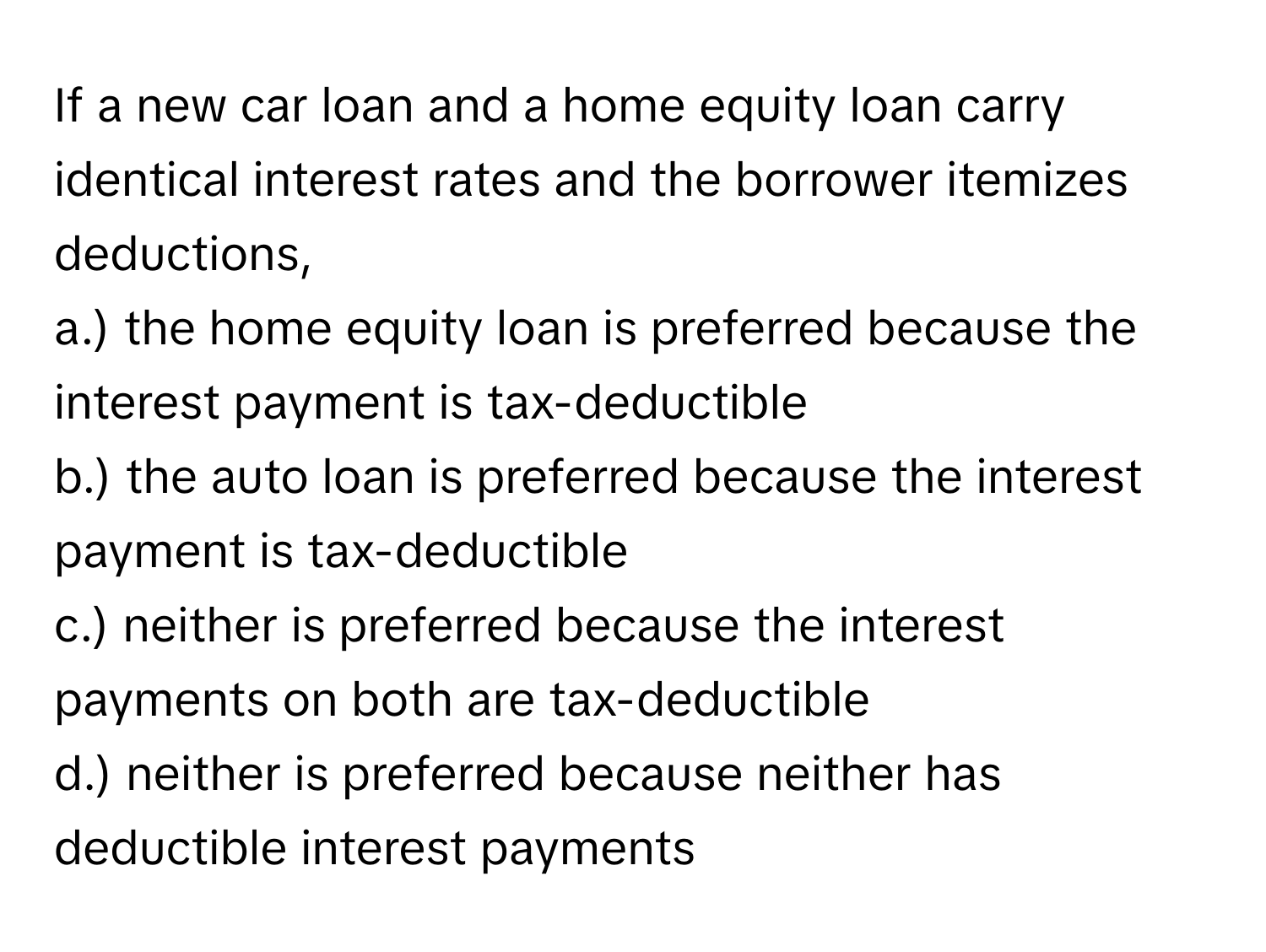 If a new car loan and a home equity loan carry identical interest rates and the borrower itemizes deductions, 

a.) the home equity loan is preferred because the interest payment is tax-deductible
b.) the auto loan is preferred because the interest payment is tax-deductible
c.) neither is preferred because the interest payments on both are tax-deductible
d.) neither is preferred because neither has deductible interest payments