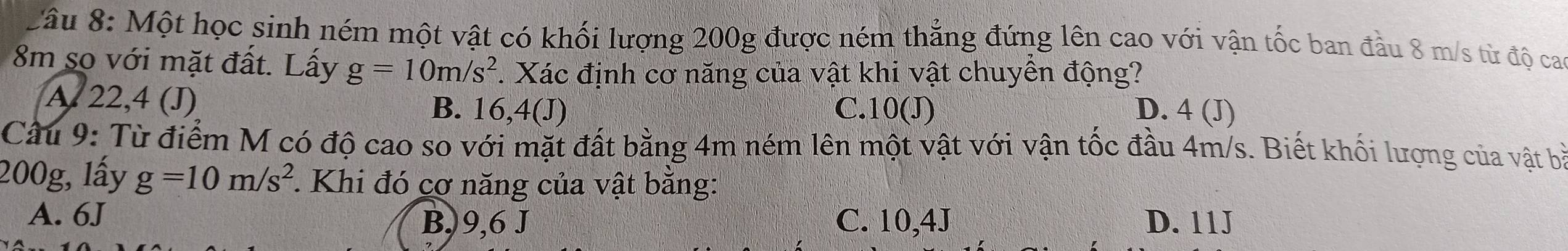 Một học sinh ném một vật có khối lượng 200g được ném thẳng đứng lên cao với vận tốc ban đầu 8 m/s từ độ ca
8m so với mặt đất. Lấy g=10m/s^2. Xác định cơ năng của vật khi vật chuyền động?
A 22,4 (J) B. 16, 4 (J) C. 10 (J) D. 4 (J)
Cầu 9: Từ điểm M có độ cao so với mặt đất bằng 4m ném lên một vật với vận tốc đầu 4m/s. Biết khối lượng của vật bà
200g, lấy g=10m/s^2. Khi đó cơ năng của vật bằng:
A. 6J B,) 9,6 J C. 10,4J D. 11J