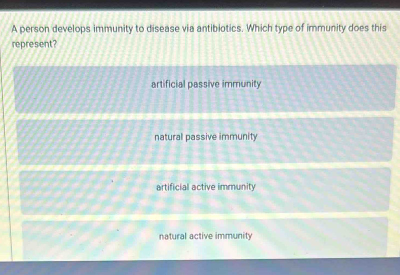 A person develops immunity to disease via antibiotics. Which type of immunity does this
represent?
artificial passive immunity
natural passive immunity
artificial active immunity
natural active immunity