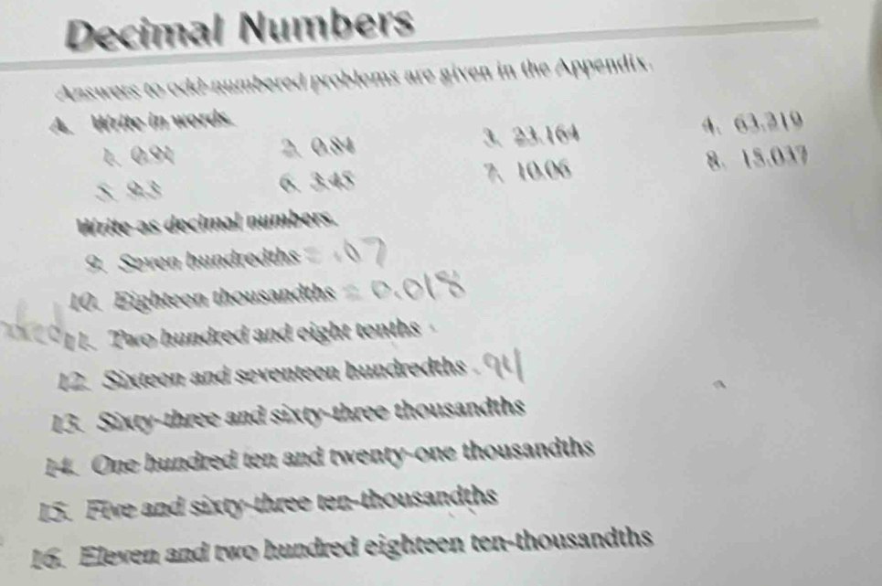 Decimal Numbers 
Answers to odd-numbered problems are given in the Appendix. 
A. Write in words. 
1. 0.91 2. 0.84 3、 23.164 4. 63.219
5. 9.3 6. 3.45 7、 10.06 8. 15.037
Write as decimal numbers. 
9. Seven hundredths 
10. Eighteen thousandths 
I 1. Two hundred and eight tenths 
12. Sixteon and seventeen hundredths . 
13. Sixty-three and sixty-three thousandths 
14. One hundred ten and twenty-one thousandths 
15. Five and sixty-three ten-thousandths 
16. Eleven and two hundred eighteen ten-thousandths