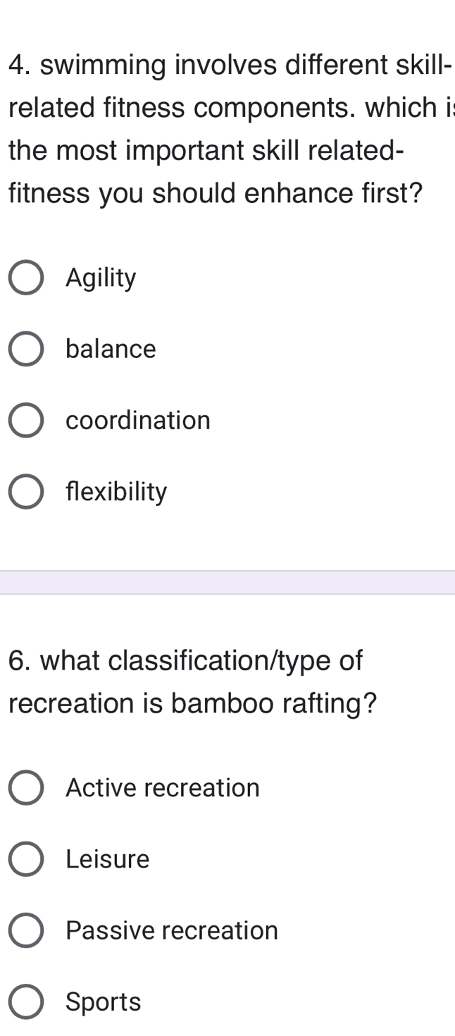 swimming involves different skill-
related fitness components. which i
the most important skill related-
fitness you should enhance first?
Agility
balance
coordination
flexibility
6. what classification/type of
recreation is bamboo rafting?
Active recreation
Leisure
Passive recreation
Sports