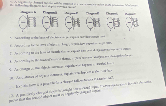 A negatively charged balloon will be attracted to a neutral wooden cabinet due to polarization. Which one of 
the following diagrams best depict why this occurs? 
DiagramF 
5. According to the laws of electric charge, explain how like charges react. 
6. According to the laws of electric charge, explain how opposite charges react. 
7. According to the laws of electric charge, explain how neutral objects react to positive charges. 
8. According to the laws of electric charge, explain how neutral objects react to negative charges. 
9. As charge on the objects increases, explain what happens to electrical force? 
10. As distance of objects increases, explain what happens to electrical force. 
l1. Explain how it is possible for a charged balloon to stick to a neutral wall. 
12. A positively charged object is brought near a second object. The two objects attract. Does this observation 
prove that the second object must be negatively charged? Explain.