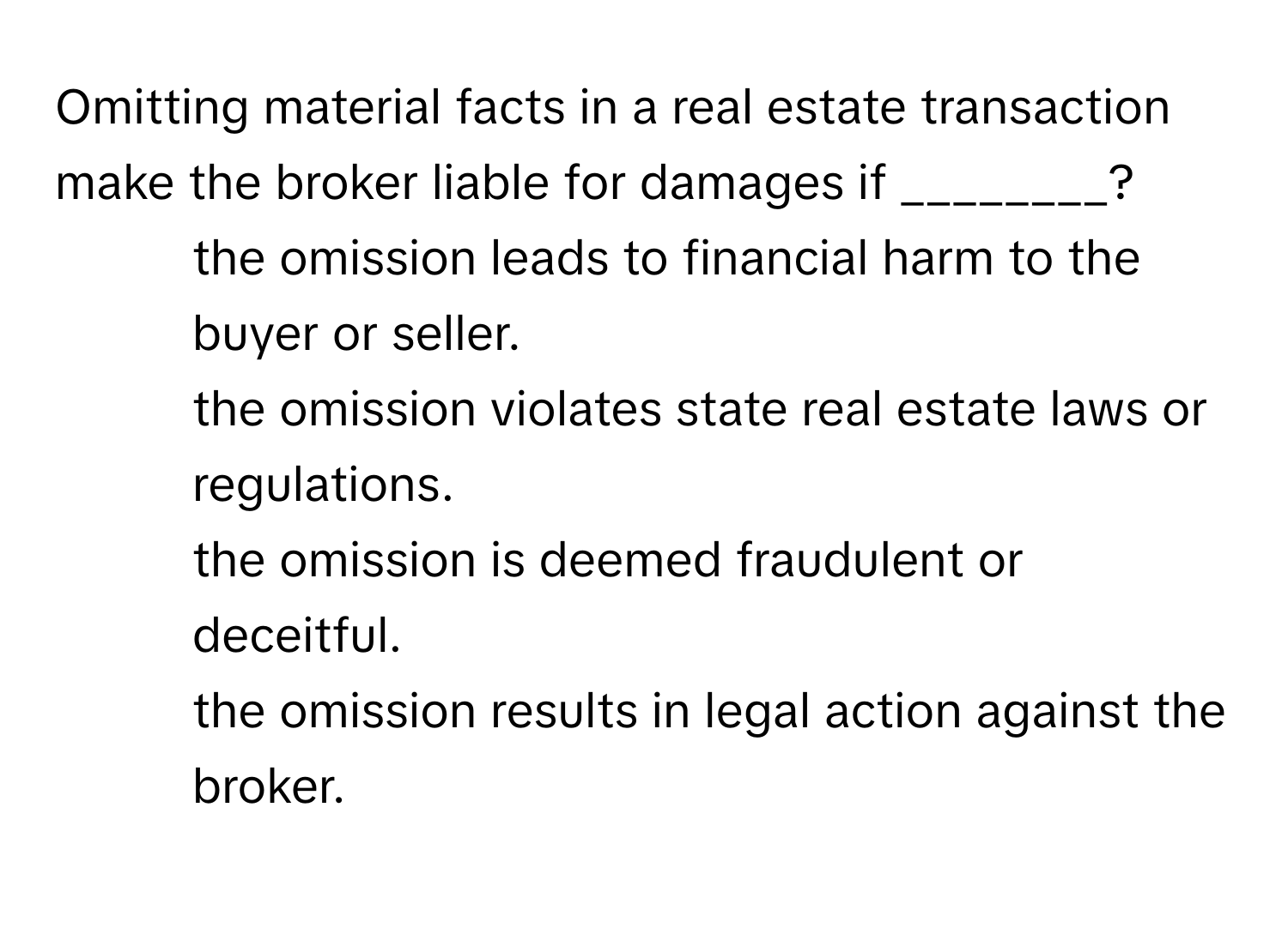 Omitting material facts in a real estate transaction make the broker liable for damages if ________?

1. the omission leads to financial harm to the buyer or seller.
2. the omission violates state real estate laws or regulations.
3. the omission is deemed fraudulent or deceitful.
4. the omission results in legal action against the broker.