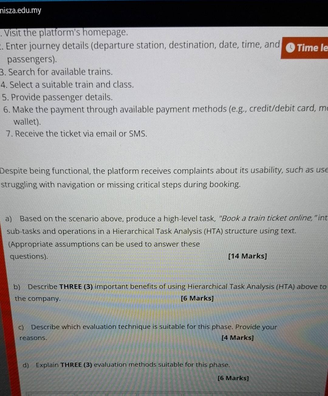 nisza.edu.my 
. Visit the platform's homepage. 
2. Enter journey details (departure station, destination, date, time, and O Time le 
passengers). 
3. Search for available trains. 
4. Select a suitable train and class. 
5. Provide passenger details. 
6. Make the payment through available payment methods (e.g., credit/debit card, me 
wallet). 
7. Receive the ticket via email or SMS. 
Despite being functional, the platform receives complaints about its usability, such as use 
struggling with navigation or missing critical steps during booking. 
a) Based on the scenario above, produce a high-level task, "Book a train ticket online," int 
sub-tasks and operations in a Hierarchical Task Analysis (HTA) structure using text. 
(Appropriate assumptions can be used to answer these 
questions). [14 Marks] 
b) Describe THREE (3) important benefits of using Hierarchical Task Analysis (HTA) above to 
the company. [6 Marks] 
c) Describe which evaluation technique is suitable for this phase. Provide your 
reasons. [4 Marks] 
d) Explain THREE (3) evaluation methods suitable for this phase. 
[6 Marks]