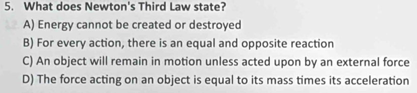 What does Newton's Third Law state?
A) Energy cannot be created or destroyed
B) For every action, there is an equal and opposite reaction
C) An object will remain in motion unless acted upon by an external force
D) The force acting on an object is equal to its mass times its acceleration