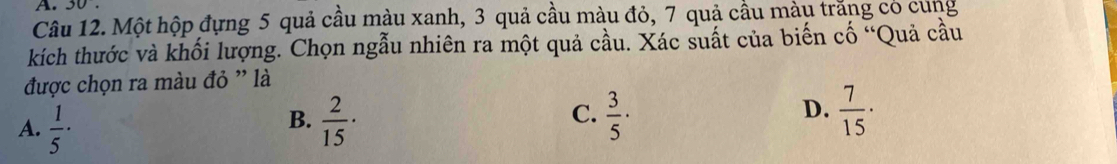 30
Câu 12. Một hộp đựng 5 quả cầu màu xanh, 3 quả cầu màu đỏ, 7 quả cầu màu trăng có cung
kích thước và khối lượng. Chọn ngẫu nhiên ra một quả cầu. Xác suất của biến cố “Quả cầu
được chọn ra màu đỏ ' là
A.  1/5 ·  2/15 ·  3/5 ·  7/15 ·
B.
C.
D.