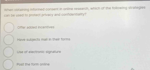 When obtaining informed consent in online research, which of the following strategies
can be used to protect privacy and confidentiality?
Offer added incentives
Have subjects mall in their forms
Use of electronic signature
Post the form online