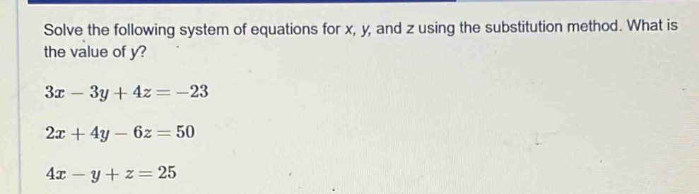 Solve the following system of equations for x, y, and z using the substitution method. What is
the value of y?
3x-3y+4z=-23
2x+4y-6z=50
4x-y+z=25