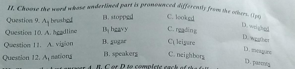 Choose the word whose underlined part is pronounced differently from the others. (1pt)
Question 9. A brushed B. stopped
C. looked
Question 10. A. headline B_1 heavy
D. weighed
C. reading
D. weather
Question 11. A. vigion
B. sugar C leisure
D. meagure
Question 12. A nations
B. speakers C. neighbors
D. parents