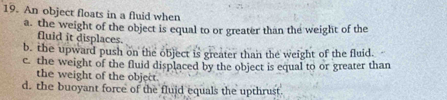 An object floats in a fluid when 
a. the weight of the object is equal to or greater than the weight of the 
fluid it displaces. 
b. the upward push on the object is greater than the weight of the fluid. 
c. the weight of the fluid displaced by the object is equal to or greater than 
the weight of the object. 
d. the buoyant force of the fluid equals the upthrust.