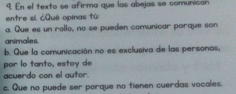 En el texto se afirma que las abejas se comunican
entre sí. ¿Qué opinas tú:
a. Que es un rollo, no se pueden comunicar porque son
animales.
b. Que la comunicación no es exclusiva de las personas,
por lo tanto, estoy de
acuerdo con el autor.
c. Que no puede ser porque no tienen cuerdas vocales.