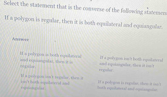 Select the statement that is the converse of the following statemen
If a polygon is regular, then it is both equilateral and equiangular.
Answer
If a polygon is both equilateral If a polygon isn't both equilateral
and equiangular, then it is and equiangular, then it isn't
regular. regular.
If a polygon isn't regular, then it
isn't both equilateral and
If a polygon is regular, then it isn't
equiangular. both equilateral and equiangular.