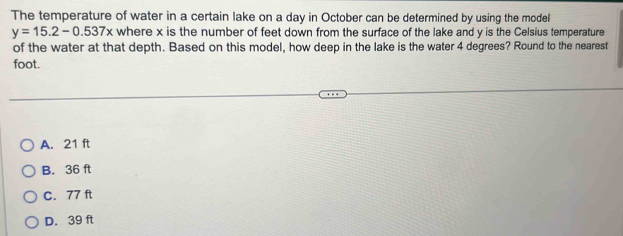 The temperature of water in a certain lake on a day in October can be determined by using the model
y=15.2-0.537x where x is the number of feet down from the surface of the lake and y is the Celsius temperature
of the water at that depth. Based on this model, how deep in the lake is the water 4 degrees? Round to the nearest
foot.
A. 21 ft
B. 36 ft
C. 77 ft
D. 39 ft