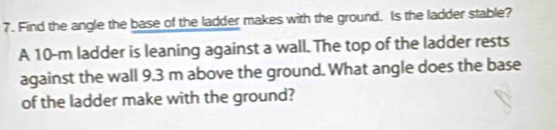 Find the angle the base of the ladder makes with the ground. Is the ladder stable? 
A 10-m ladder is leaning against a wall. The top of the ladder rests 
against the wall 9.3 m above the ground. What angle does the base 
of the ladder make with the ground?