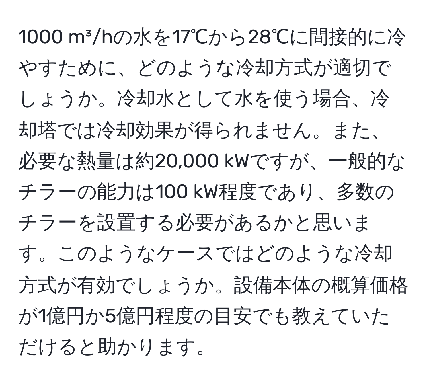 1000 m³/hの水を17℃から28℃に間接的に冷やすために、どのような冷却方式が適切でしょうか。冷却水として水を使う場合、冷却塔では冷却効果が得られません。また、必要な熱量は約20,000 kWですが、一般的なチラーの能力は100 kW程度であり、多数のチラーを設置する必要があるかと思います。このようなケースではどのような冷却方式が有効でしょうか。設備本体の概算価格が1億円か5億円程度の目安でも教えていただけると助かります。