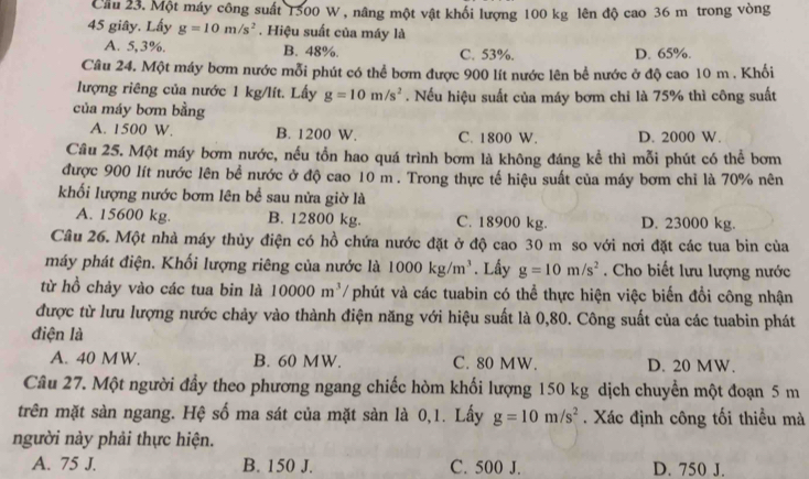 Cầu 23. Một máy công suất 1500 W , nâng một vật khối lượng 100 kg lên độ cao 36 m trong vòng
45 giây. Lấy g=10m/s^2. Hiệu suất của máy là
A. 5,3%. B. 48%. C. 53%. D. 65%.
Câu 24. Một máy bơm nước mỗi phút có thể bơm được 900 lít nước lên bể nước ở độ cao 10 m . Khối
lượng riêng của nước 1 kg/lít. Lấy g=10m/s^2. Nếu hiệu suất của máy bơm chỉ là 75% thì công suất
của máy bơm bằng
A. 1500 W. B. 1200 W. C. 1800 W. D. 2000 W.
Câu 25. Một máy bơm nước, nếu tồn hao quá trình bơm là không đáng kể thì mỗi phút có thể bơm
được 900 lít nước lên bể nước ở độ cao 10 m. Trong thực tế hiệu suất của máy bơm chỉ là 70% nên
khối lượng nước bơm lên bể sau nửa giờ là
A. 15600 kg. B. 12800 kg. C. 18900 kg. D. 23000 kg.
Câu 26. Một nhà máy thủy điện có hồ chứa nước đặt ở độ cao 30 m so với nơi đặt các tua bin của
máy phát điện. Khối lượng riêng của nước là 1000kg/m^3. Lấy g=10m/s^2. Cho biết lưu lượng nước
từ hồ chảy vào các tua bin là 10000m^3 / phút và các tuabin có thể thực hiện việc biến đổi công nhận
được từ lưu lượng nước chảy vào thành điện năng với hiệu suất là 0,80. Công suất của các tuabin phát
điện là
A. 40 MW. B. 60 MW. C. 80 MW. D. 20 MW.
Câu 27. Một người đầy theo phương ngang chiếc hòm khối lượng 150 kg dịch chuyển một đoạn 5 m
trên mặt sàn ngang. Hệ số ma sát của mặt sàn là 0,1. Lấy g=10m/s^2. Xác định công tối thiều mà
người này phải thực hiện.
A. 75 J. B. 150 J. C. 500 J. D. 750 J.