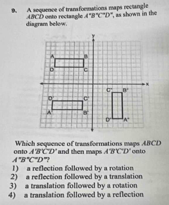 A sequence of transformations maps rectangle
ABCD onto rectangle A''B''C''D ", as shown in the
diagram below.
Which sequence of transformations maps ABCD
onto A'B'C'D' and then maps A'B'C'D' onto
A''B''C''D ”?
1) a reflection followed by a rotation
2) a reflection followed by a translation
3) a translation followed by a rotation
4) a translation followed by a reflection